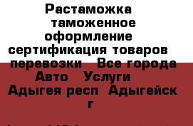 Растаможка - таможенное оформление - сертификация товаров - перевозки - Все города Авто » Услуги   . Адыгея респ.,Адыгейск г.